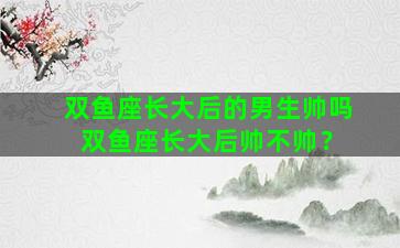 双鱼座长大后的男生帅吗 双鱼座长大后帅不帅？